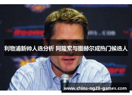 利物浦新帅人选分析 阿隆索与图赫尔成热门候选人