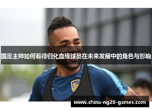 国足主帅如何看待归化血缘球员在未来发展中的角色与影响