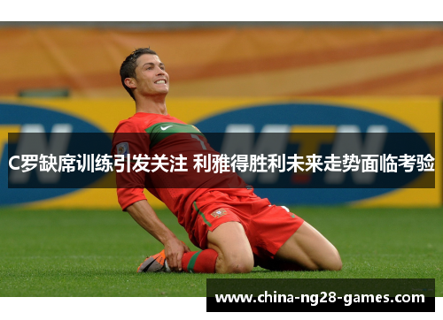 C罗缺席训练引发关注 利雅得胜利未来走势面临考验
