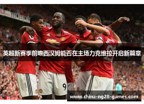 英超新赛季前瞻西汉姆能否在主场力克维拉开启新篇章