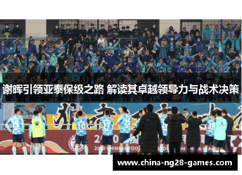谢晖引领亚泰保级之路 解读其卓越领导力与战术决策 谢晖引领亚泰保级之路 解读其卓越领导力与战术决策