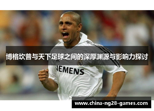 博格坎普与天下足球之间的深厚渊源与影响力探讨 博格坎普与天下足球之间的深厚渊源与影响力探讨