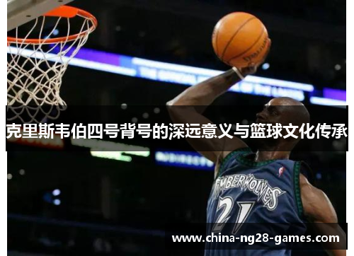 克里斯韦伯四号背号的深远意义与篮球文化传承 克里斯韦伯四号背号的深远意义与篮球文化传承