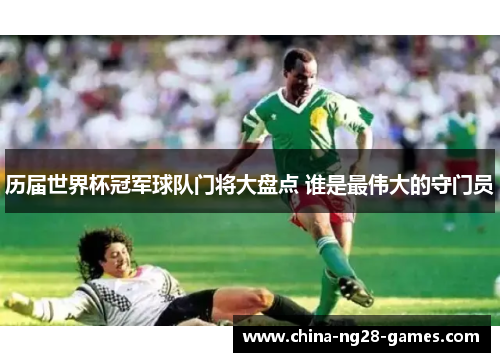 历届世界杯冠军球队门将大盘点 谁是最伟大的守门员 历届世界杯冠军球队门将大盘点 谁是最伟大的守门员