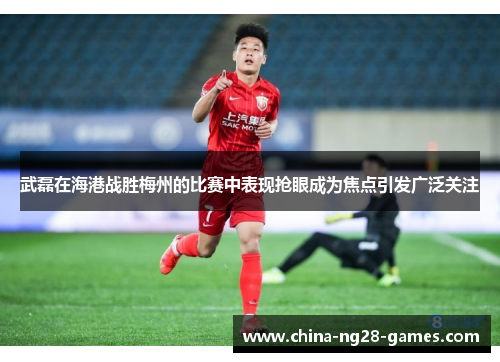 武磊在海港战胜梅州的比赛中表现抢眼成为焦点引发广泛关注