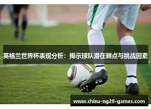 英格兰世界杯表现分析:揭示球队潜在弱点与挑战因素 英格兰世界杯表现分析:揭示球队潜在弱点与挑战因素