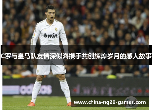 C罗与皇马队友情深似海携手共创辉煌岁月的感人故事 C罗与皇马队友情深似海携手共创辉煌岁月的感人故事