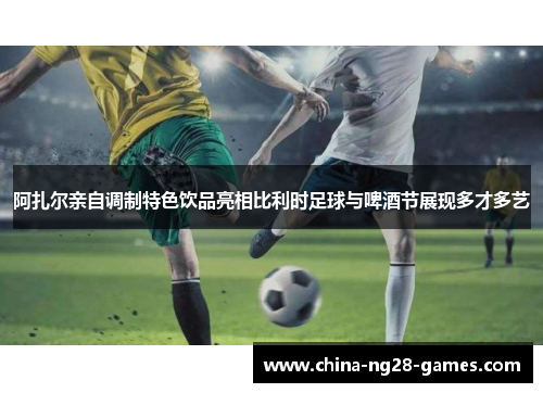 阿扎尔亲自调制特色饮品亮相比利时足球与啤酒节展现多才多艺 阿扎尔亲自调制特色饮品亮相比利时足球与啤酒节展现多才多艺