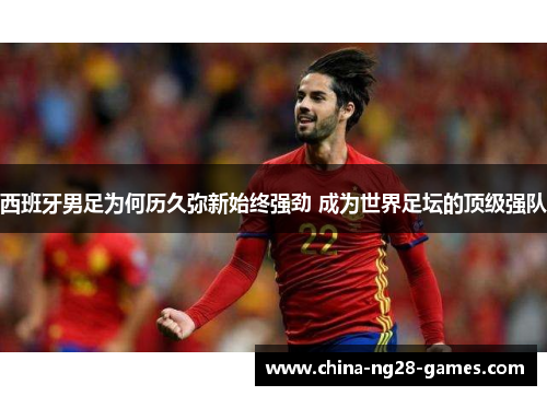 西班牙男足为何历久弥新始终强劲 成为世界足坛的顶级强队 西班牙男足为何历久弥新始终强劲 成为世界足坛的顶级强队