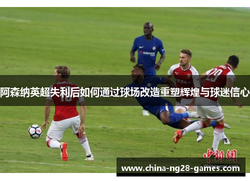 阿森纳英超失利后如何通过球场改造重塑辉煌与球迷信心 阿森纳英超失利后如何通过球场改造重塑辉煌与球迷信心