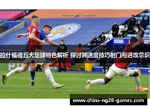 拉什福德五大足球特色解析 探讨其速度技巧射门与进攻意识 拉什福德五大足球特色解析 探讨其速度技巧射门与进攻意识