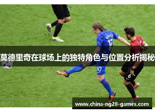 莫德里奇在球场上的独特角色与位置分析揭秘 莫德里奇在球场上的独特角色与位置分析揭秘
