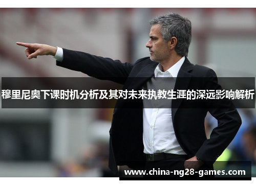 穆里尼奥下课时机分析及其对未来执教生涯的深远影响解析 穆里尼奥下课时机分析及其对未来执教生涯的深远影响解析