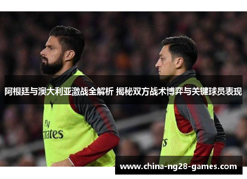 阿根廷与澳大利亚激战全解析 揭秘双方战术博弈与关键球员表现 阿根廷与澳大利亚激战全解析 揭秘双方战术博弈与关键球员表现