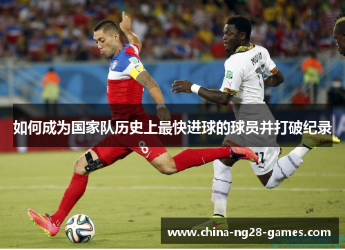 如何成为国家队历史上最快进球的球员并打破纪录 如何成为国家队历史上最快进球的球员并打破纪录