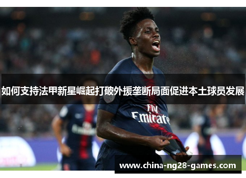 如何支持法甲新星崛起打破外援垄断局面促进本土球员发展 如何支持法甲新星崛起打破外援垄断局面促进本土球员发展