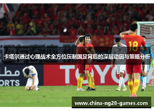 卡塔尔通过心理战术全方位压制国足背后的深层动因与策略分析