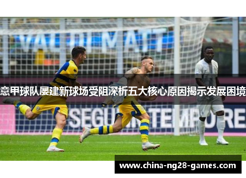 意甲球队屡建新球场受阻深析五大核心原因揭示发展困境