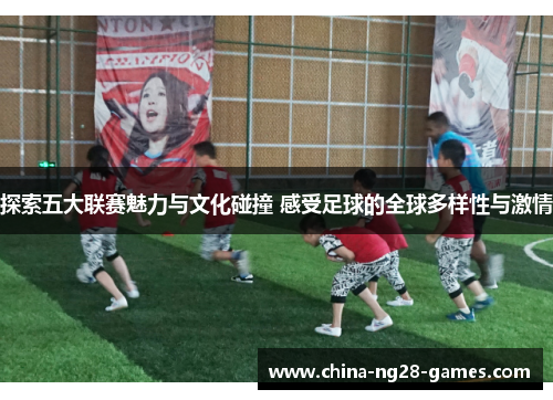 探索五大联赛魅力与文化碰撞 感受足球的全球多样性与激情 探索五大联赛魅力与文化碰撞 感受足球的全球多样性与激情