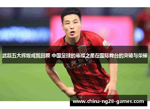 武磊五大辉煌成就回顾 中国足球的璀璨之星在国际舞台的突破与荣耀 武磊五大辉煌成就回顾 中国足球的璀璨之星在国际舞台的突破与荣耀