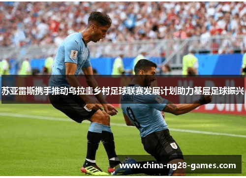 苏亚雷斯携手推动乌拉圭乡村足球联赛发展计划助力基层足球振兴